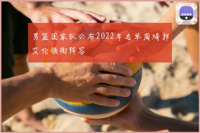 男篮国家队公布2022年名单周琦郭艾伦领衔阵容