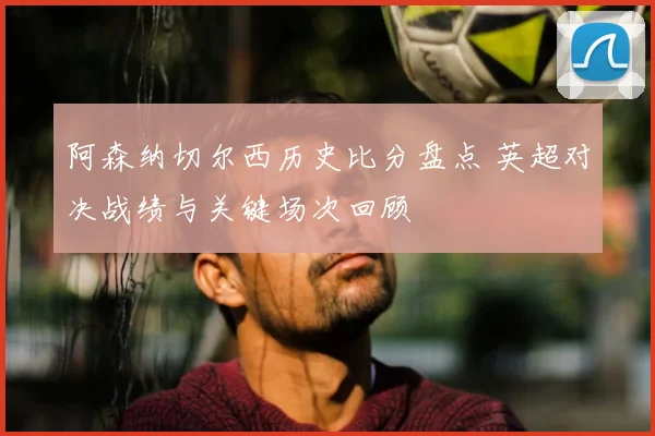 阿森纳切尔西历史比分盘点 英超对决战绩与关键场次回顾