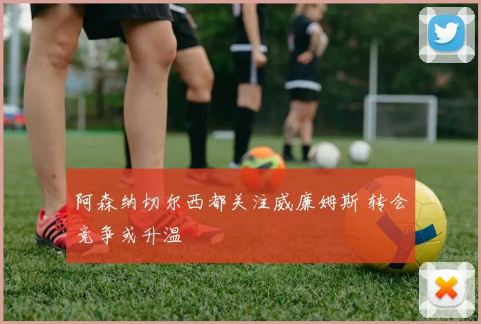 阿森纳切尔西都关注威廉姆斯 转会竞争或升温