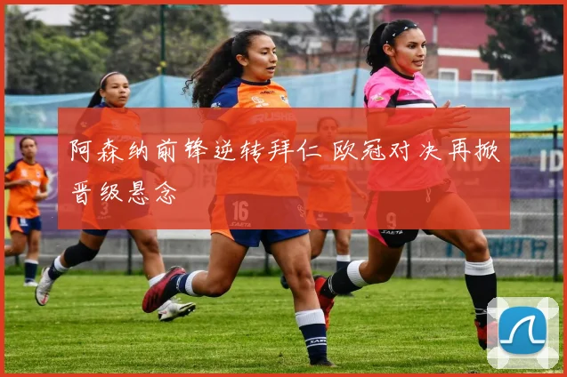 阿森纳前锋逆转拜仁 欧冠对决再掀晋级悬念
