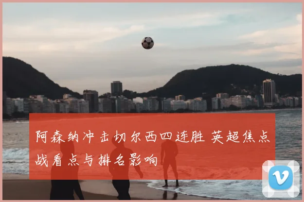 阿森纳冲击切尔西四连胜 英超焦点战看点与排名影响