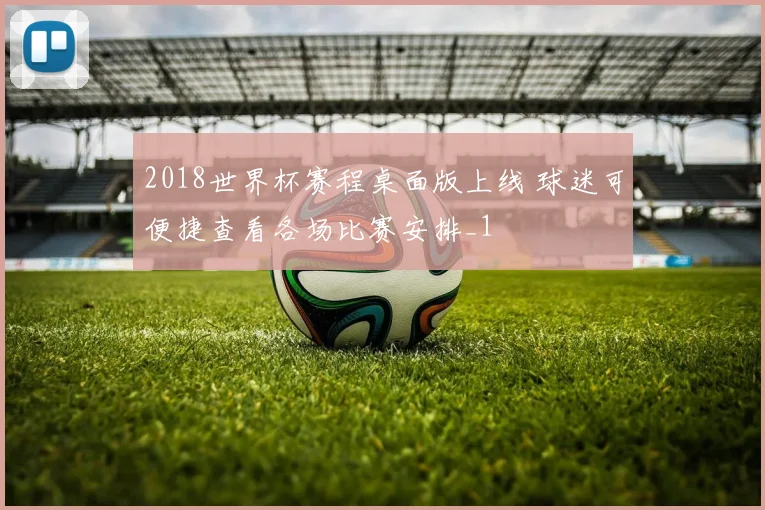 2018世界杯赛程桌面版上线 球迷可便捷查看各场比赛安排_1