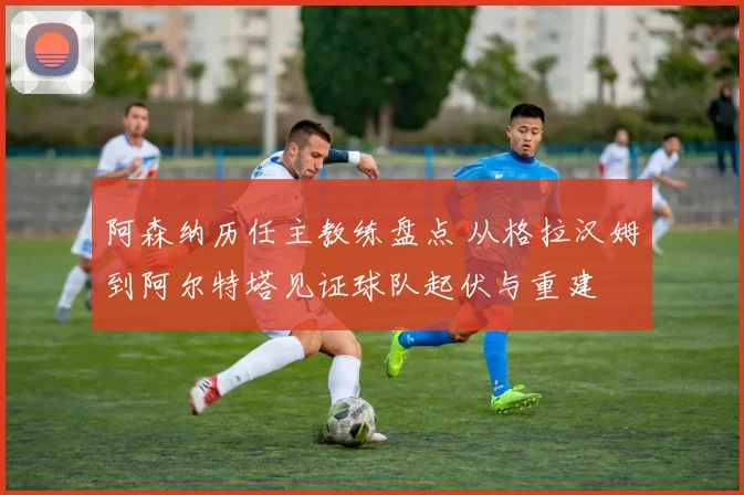 阿森纳历任主教练盘点 从格拉汉姆到阿尔特塔见证球队起伏与重建