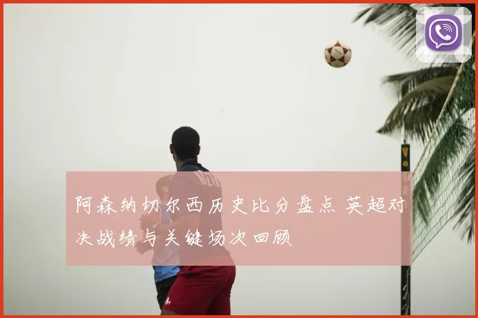 阿森纳切尔西历史比分盘点 英超对决战绩与关键场次回顾