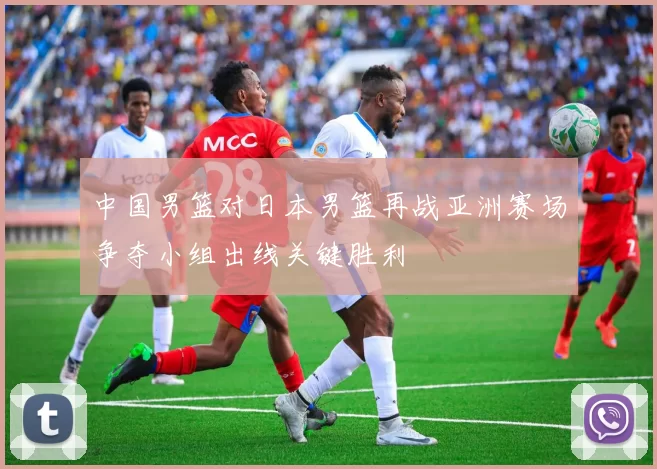 中国男篮对日本男篮再战亚洲赛场争夺小组出线关键胜利