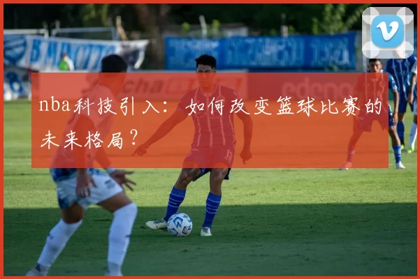nba科技引入：如何改变篮球比赛的未来格局？