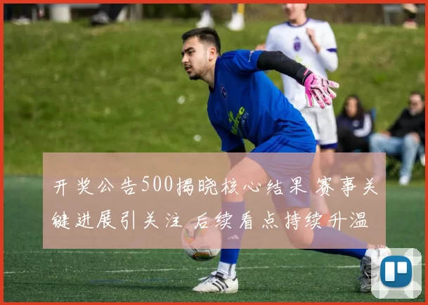 开奖公告500揭晓核心结果 赛事关键进展引关注 后续看点持续升温