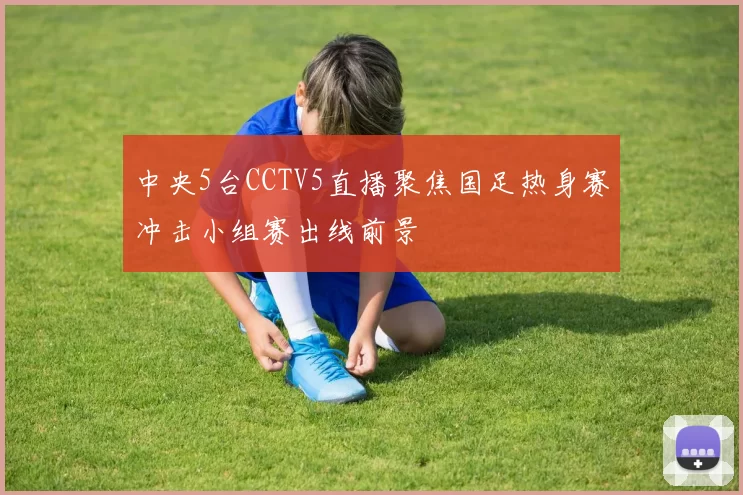 中央5台CCTV5直播聚焦国足热身赛冲击小组赛出线前景