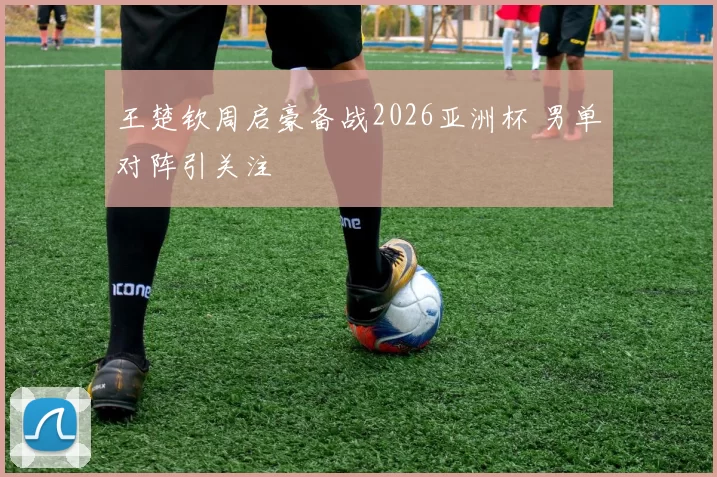 王楚钦周启豪备战2026亚洲杯 男单对阵引关注