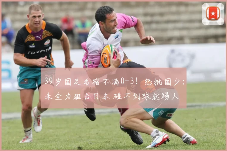 39岁国足名宿不满0-3！怒批国少：未全力狙击日本 碰不到球就踢人