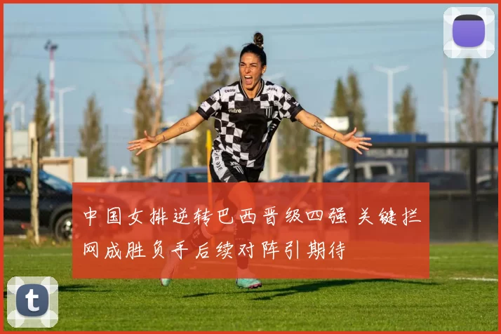中国女排逆转巴西晋级四强 关键拦网成胜负手后续对阵引期待