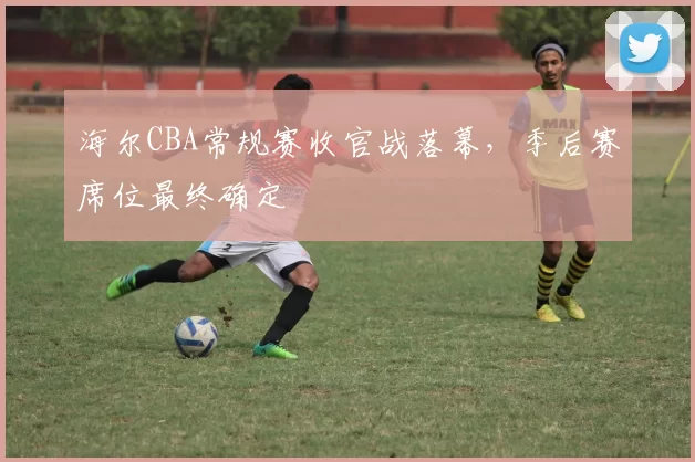 海尔CBA常规赛收官战落幕,季后赛席位最终确定