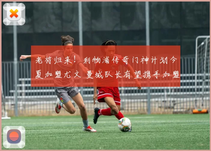 老将归来！利物浦传奇门神计划今夏加盟尤文 曼城队长有望携手加盟_阿利松_欧冠_国米