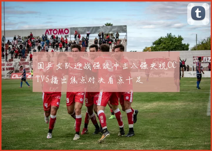国乒女队迎战强敌冲击八强央视CCTV5播出焦点对决看点十足