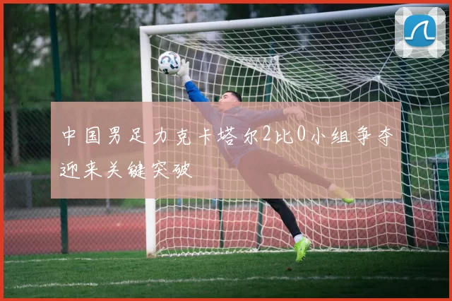 中国男足力克卡塔尔2比0小组争夺迎来关键突破