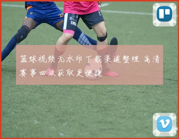 篮球视频无水印下载渠道整理 高清赛事回放获取更便捷