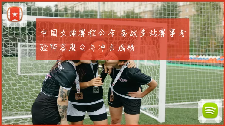 中国女排赛程公布 备战多站赛事考验阵容磨合与冲击成绩