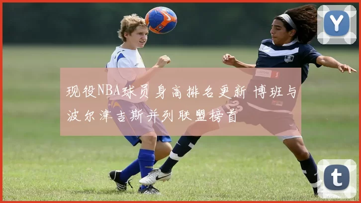 现役NBA球员身高排名更新 博班与波尔津吉斯并列联盟榜首