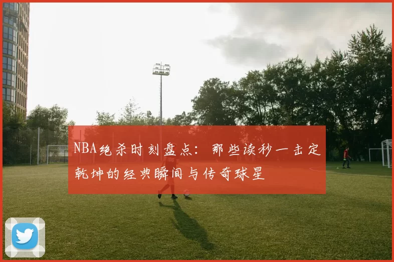 NBA绝杀时刻盘点：那些读秒一击定乾坤的经典瞬间与传奇球星