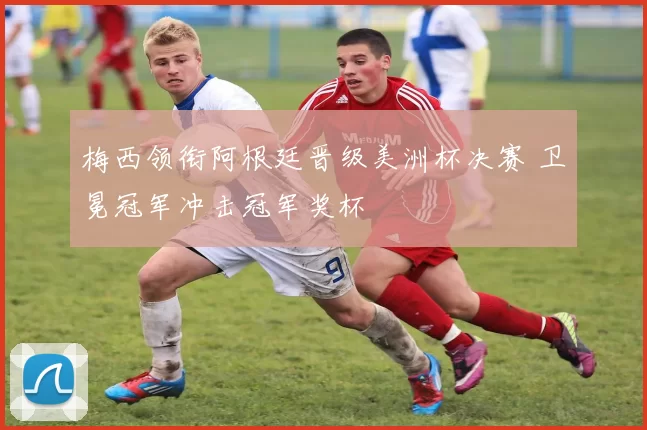 梅西领衔阿根廷晋级美洲杯决赛 卫冕冠军冲击冠军奖杯