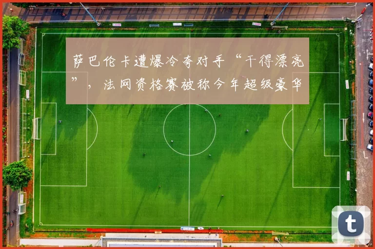 萨巴伦卡遭爆冷夸对手“干得漂亮”，法网资格赛被称今年超级豪华