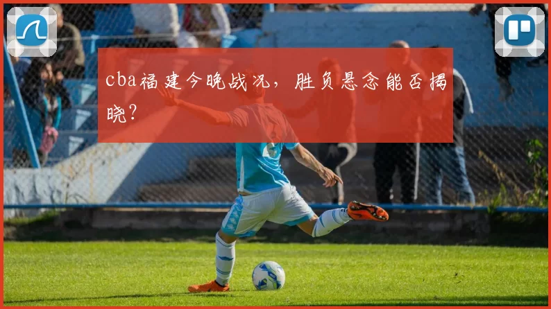 cba福建今晚战况，胜负悬念能否揭晓？