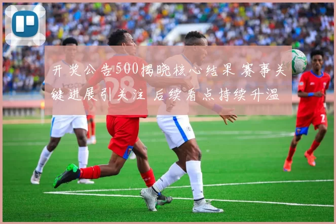 开奖公告500揭晓核心结果 赛事关键进展引关注 后续看点持续升温