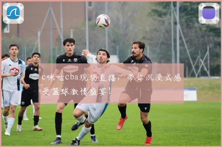 c咪咕cba现场直播，带你沉浸式感受篮球激情盛宴！