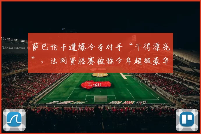 萨巴伦卡遭爆冷夸对手“干得漂亮”，法网资格赛被称今年超级豪华
