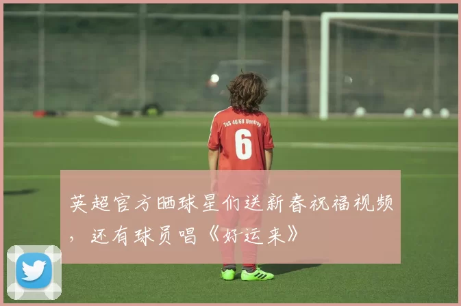 英超官方晒球星们送新春祝福视频，还有球员唱《好运来》