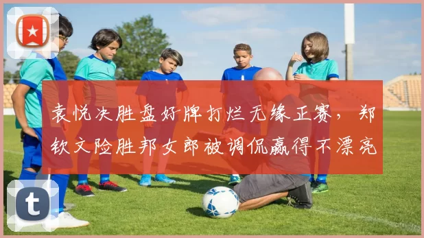袁悦决胜盘好牌打烂无缘正赛，郑钦文险胜邦女郎被调侃赢得不漂亮