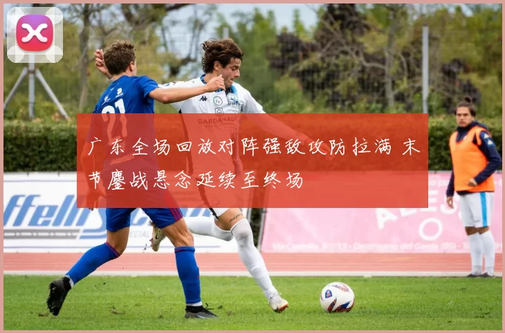 广东全场回放对阵强敌攻防拉满 末节鏖战悬念延续至终场
