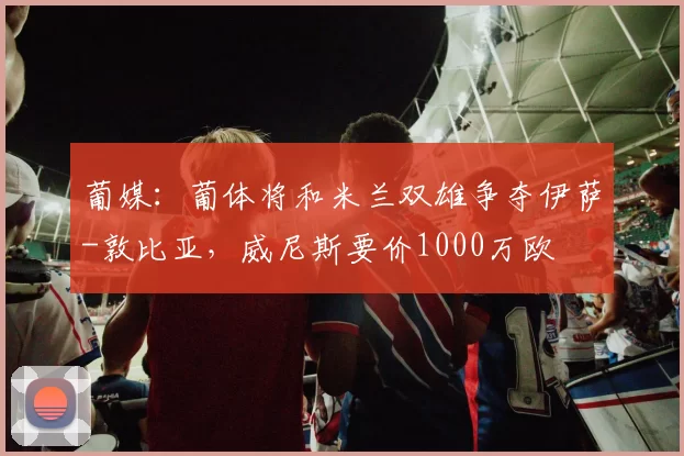 葡媒：葡体将和米兰双雄争夺伊萨-敦比亚，威尼斯要价1000万欧