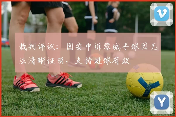 裁判评议：国安申诉蓉城手球因无法清晰证明，支持进球有效