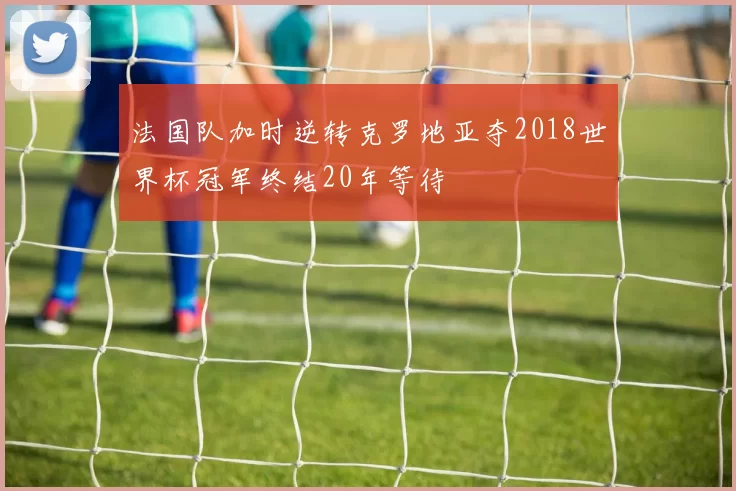 法国队加时逆转克罗地亚夺2018世界杯冠军终结20年等待