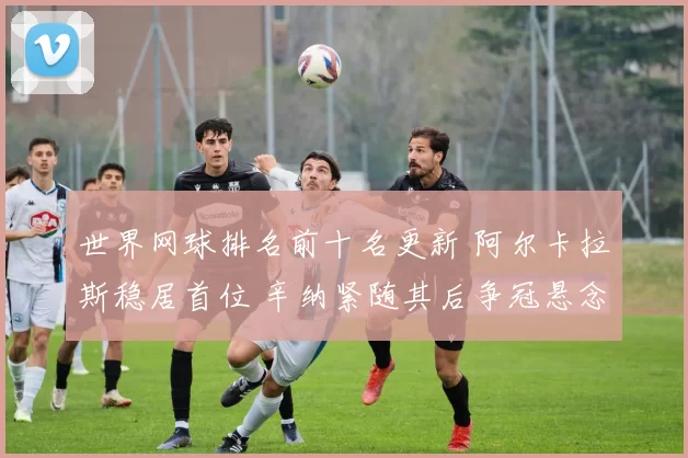 世界网球排名前十名更新 阿尔卡拉斯稳居首位 辛纳紧随其后争冠悬念延续