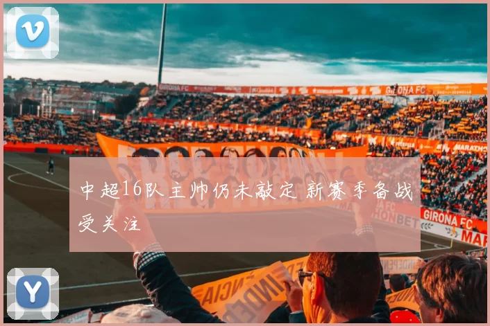 中超16队主帅仍未敲定 新赛季备战受关注