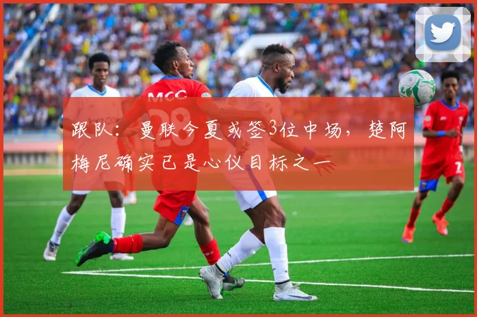 跟队：曼联今夏或签3位中场，楚阿梅尼确实已是心仪目标之一