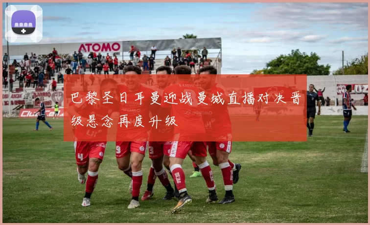 巴黎圣日耳曼迎战曼城直播对决晋级悬念再度升级