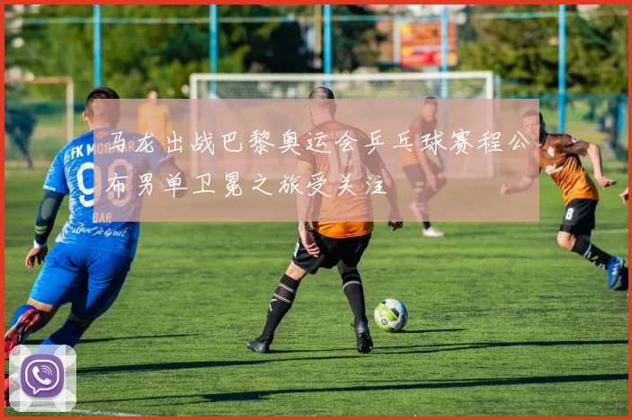 马龙出战巴黎奥运会乒乓球赛程公布男单卫冕之旅受关注