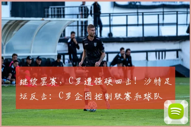 继续罢赛，C罗遭强硬回击！沙特足坛反击：C罗企图控制联赛和球队