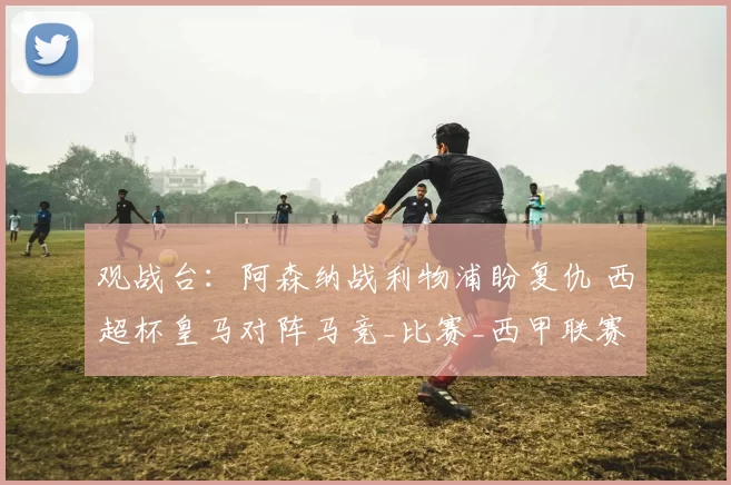 观战台:阿森纳战利物浦盼复仇 西超杯皇马对阵马竞_比赛_西甲联赛_主场