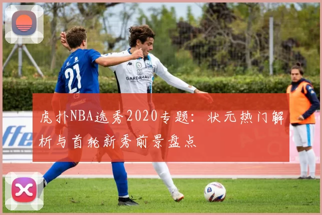 虎扑NBA选秀2020专题：状元热门解析与首轮新秀前景盘点