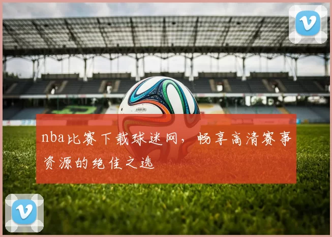 nba比赛下载球迷网，畅享高清赛事资源的绝佳之选