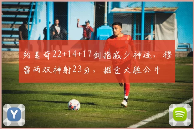 约基奇22+14+17剑指威少神迹，穆雷两双神射23分，掘金大胜公牛