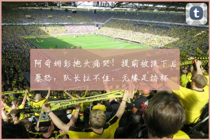 阿奇姆彭抱头痛哭！提前被换下后暴怒，队长拉不住，无缘足协杯