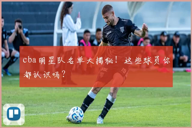 cba明星队名单大揭秘！这些球员你都认识吗？