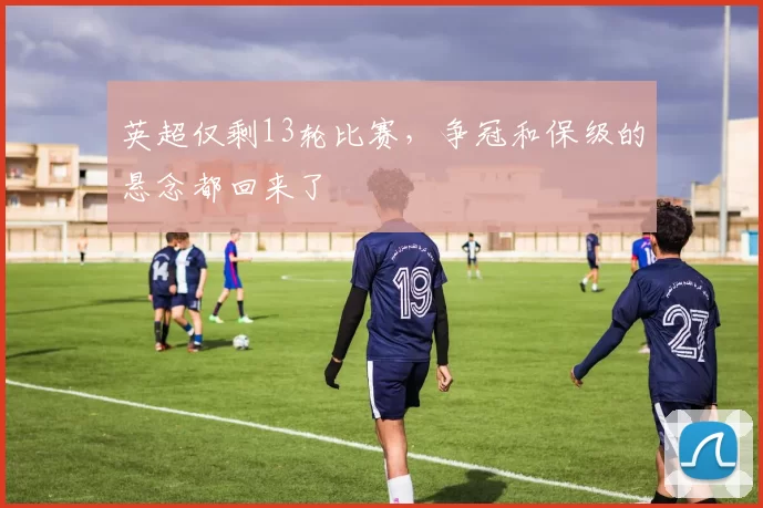 英超仅剩13轮比赛,争冠和保级的悬念都回来了