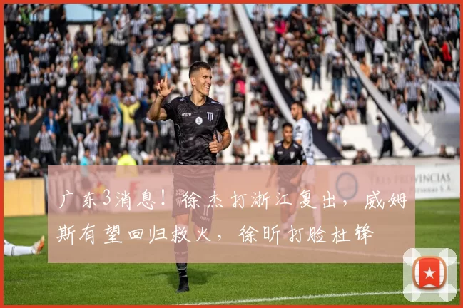 广东3消息！徐杰打浙江复出，威姆斯有望回归救火，徐昕打脸杜锋