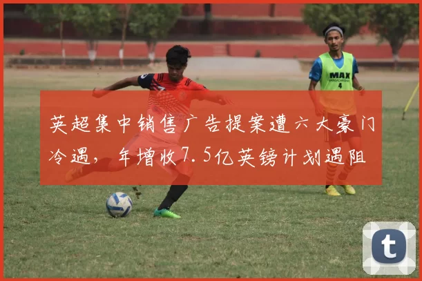 英超集中销售广告提案遭六大豪门冷遇,年增收7.5亿英镑计划遇阻